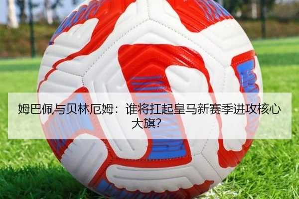 姆巴佩与贝林厄姆：谁将扛起皇马新赛季进攻核心大旗？